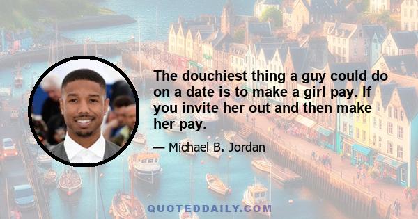 The douchiest thing a guy could do on a date is to make a girl pay. If you invite her out and then make her pay.