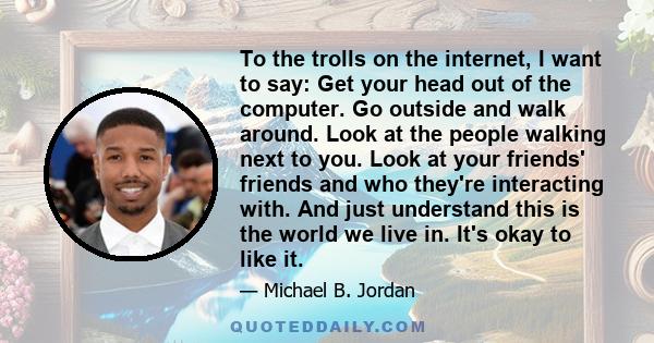 To the trolls on the internet, I want to say: Get your head out of the computer. Go outside and walk around. Look at the people walking next to you. Look at your friends' friends and who they're interacting with. And