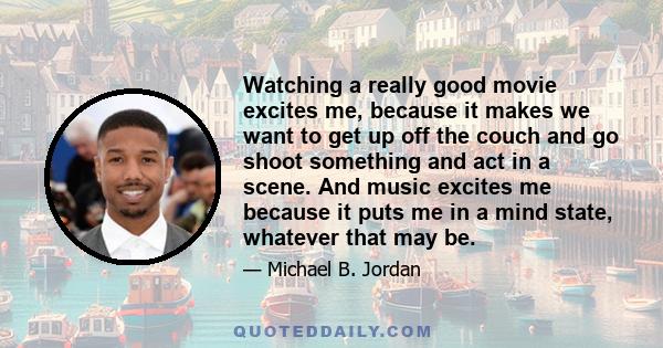 Watching a really good movie excites me, because it makes we want to get up off the couch and go shoot something and act in a scene.