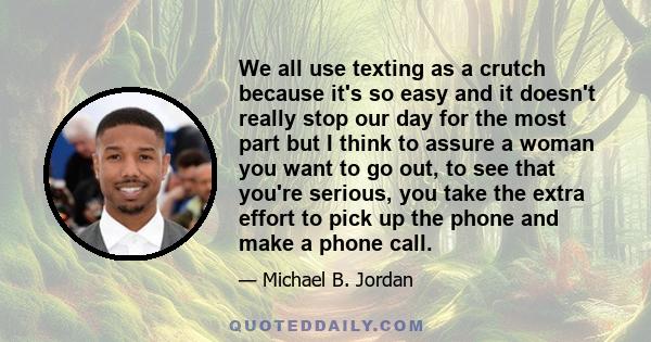 We all use texting as a crutch because it's so easy and it doesn't really stop our day for the most part but I think to assure a woman you want to go out, to see that you're serious, you take the extra effort to pick up 