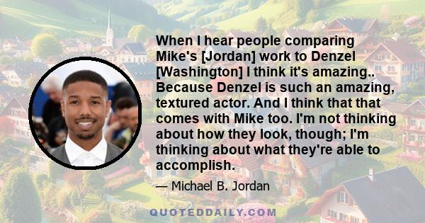 When I hear people comparing Mike's [Jordan] work to Denzel [Washington] I think it's amazing.. Because Denzel is such an amazing, textured actor. And I think that that comes with Mike too. I'm not thinking about how