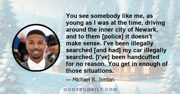 You see somebody like me, as young as I was at the time, driving around the inner city of Newark, and to them [police] it doesn't make sense. I've been illegally searched [and had] my car illegally searched. [I've] been 