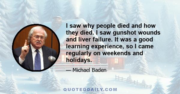 I saw why people died and how they died. I saw gunshot wounds and liver failure. It was a good learning experience, so I came regularly on weekends and holidays.