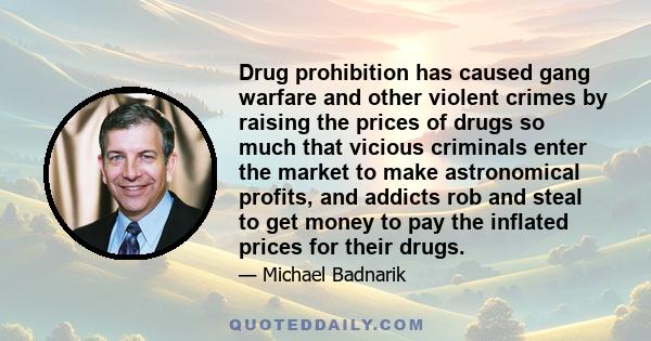 Drug prohibition has caused gang warfare and other violent crimes by raising the prices of drugs so much that vicious criminals enter the market to make astronomical profits, and addicts rob and steal to get money to