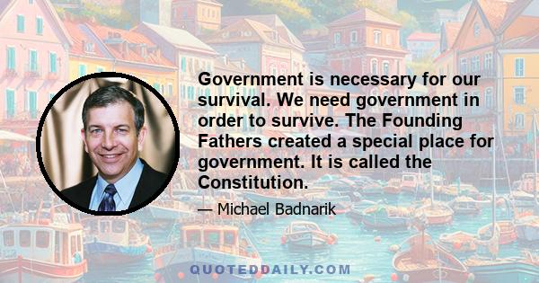 Government is necessary for our survival. We need government in order to survive. The Founding Fathers created a special place for government. It is called the Constitution.