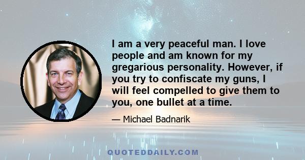 I am a very peaceful man. I love people and am known for my gregarious personality. However, if you try to confiscate my guns, I will feel compelled to give them to you, one bullet at a time.