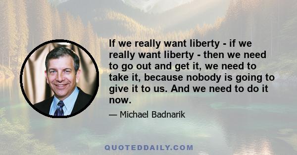 If we really want liberty - if we really want liberty - then we need to go out and get it, we need to take it, because nobody is going to give it to us. And we need to do it now.