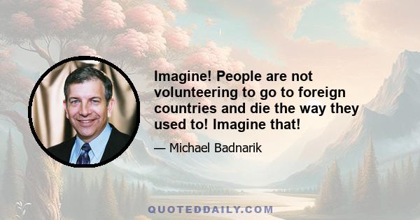 Imagine! People are not volunteering to go to foreign countries and die the way they used to! Imagine that!