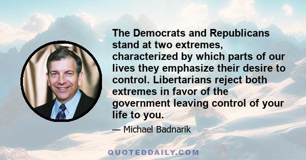 The Democrats and Republicans stand at two extremes, characterized by which parts of our lives they emphasize their desire to control. Libertarians reject both extremes in favor of the government leaving control of your 