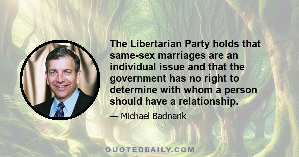 The Libertarian Party holds that same-sex marriages are an individual issue and that the government has no right to determine with whom a person should have a relationship.