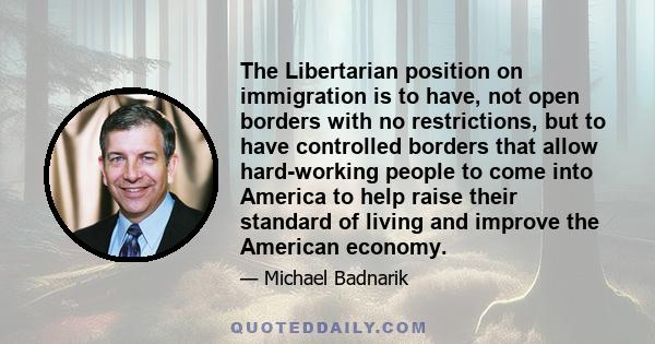 The Libertarian position on immigration is to have, not open borders with no restrictions, but to have controlled borders that allow hard-working people to come into America to help raise their standard of living and