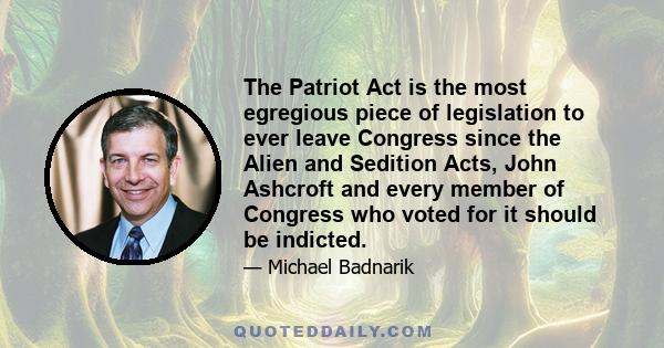 The Patriot Act is the most egregious piece of legislation to ever leave Congress since the Alien and Sedition Acts, John Ashcroft and every member of Congress who voted for it should be indicted.