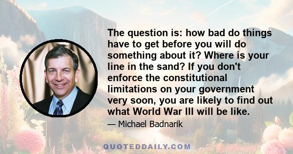 The question is: how bad do things have to get before you will do something about it? Where is your line in the sand? If you don't enforce the constitutional limitations on your government very soon, you are likely to