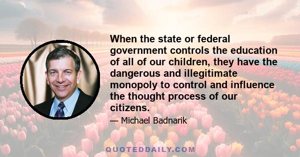 When the state or federal government controls the education of all of our children, they have the dangerous and illegitimate monopoly to control and influence the thought process of our citizens.