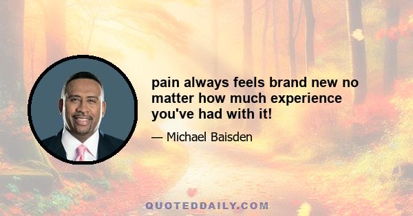 pain always feels brand new no matter how much experience you've had with it!