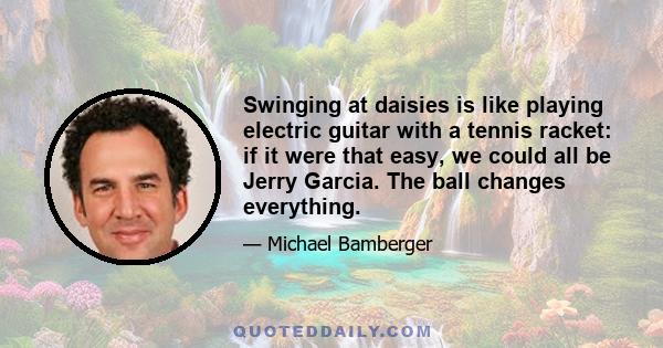 Swinging at daisies is like playing electric guitar with a tennis racket: if it were that easy, we could all be Jerry Garcia. The ball changes everything.