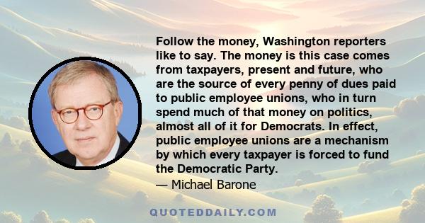 Follow the money, Washington reporters like to say. The money is this case comes from taxpayers, present and future, who are the source of every penny of dues paid to public employee unions, who in turn spend much of