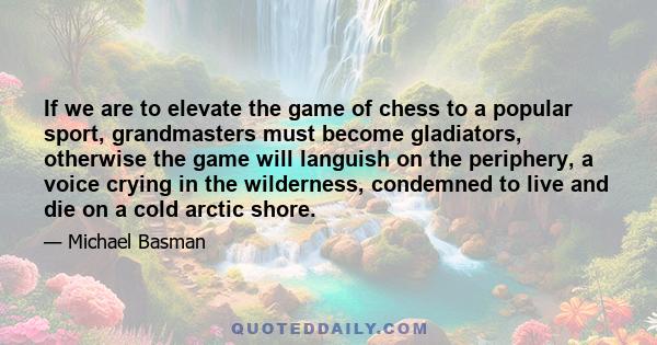 If we are to elevate the game of chess to a popular sport, grandmasters must become gladiators, otherwise the game will languish on the periphery, a voice crying in the wilderness, condemned to live and die on a cold