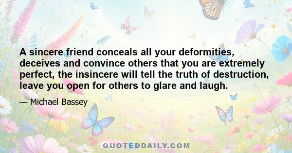 A sincere friend conceals all your deformities, deceives and convince others that you are extremely perfect, the insincere will tell the truth of destruction, leave you open for others to glare and laugh.