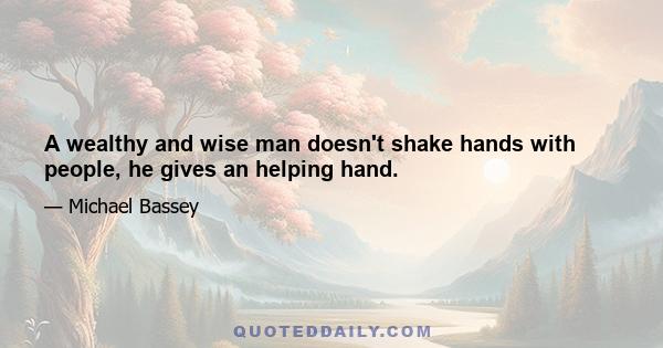 A wealthy and wise man doesn't shake hands with people, he gives an helping hand.