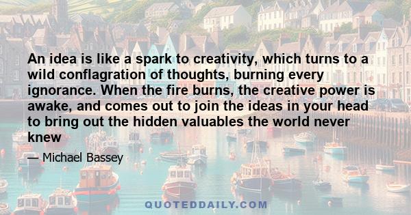 An idea is like a spark to creativity, which turns to a wild conflagration of thoughts, burning every ignorance. When the fire burns, the creative power is awake, and comes out to join the ideas in your head to bring