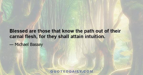 Blessed are those that know the path out of their carnal flesh, for they shall attain intuition.