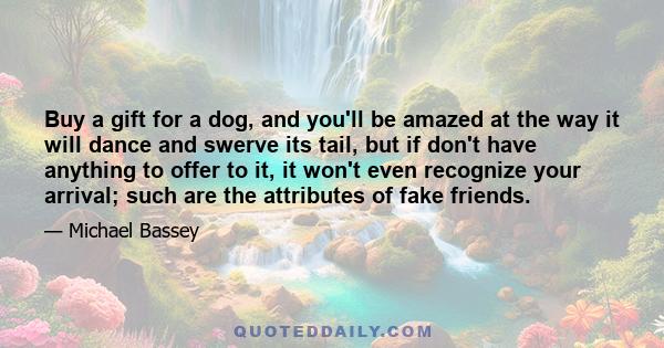 Buy a gift for a dog, and you'll be amazed at the way it will dance and swerve its tail, but if don't have anything to offer to it, it won't even recognize your arrival; such are the attributes of fake friends.