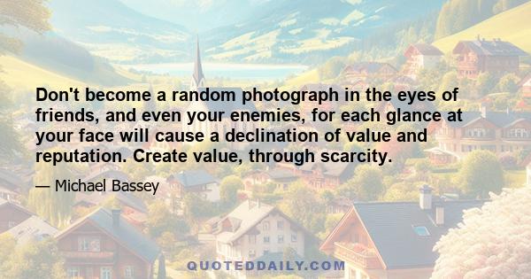 Don't become a random photograph in the eyes of friends, and even your enemies, for each glance at your face will cause a declination of value and reputation. Create value, through scarcity.