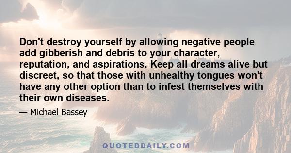 Don't destroy yourself by allowing negative people add gibberish and debris to your character, reputation, and aspirations. Keep all dreams alive but discreet, so that those with unhealthy tongues won't have any other