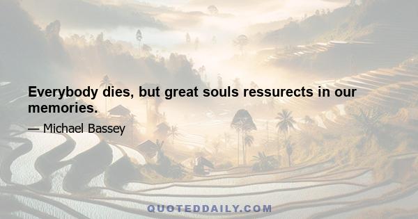 Everybody dies, but great souls ressurects in our memories.