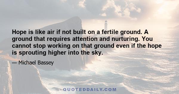 Hope is like air if not built on a fertile ground. A ground that requires attention and nurturing. You cannot stop working on that ground even if the hope is sprouting higher into the sky.