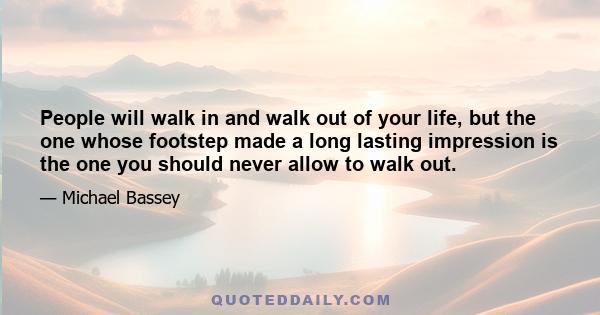 People will walk in and walk out of your life, but the one whose footstep made a long lasting impression is the one you should never allow to walk out.