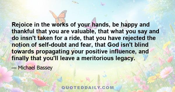 Rejoice in the works of your hands, be happy and thankful that you are valuable, that what you say and do insn't taken for a ride, that you have rejected the notion of self-doubt and fear, that God isn't blind towards