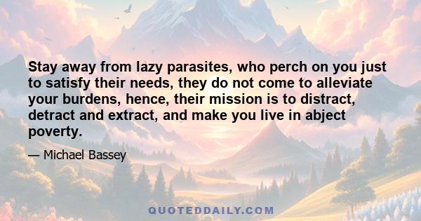 Stay away from lazy parasites, who perch on you just to satisfy their needs, they do not come to alleviate your burdens, hence, their mission is to distract, detract and extract, and make you live in abject poverty.