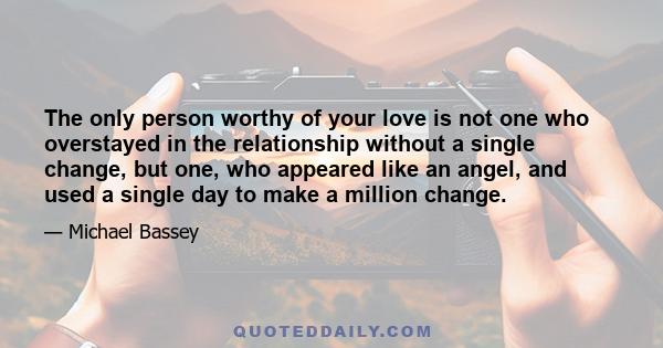 The only person worthy of your love is not one who overstayed in the relationship without a single change, but one, who appeared like an angel, and used a single day to make a million change.