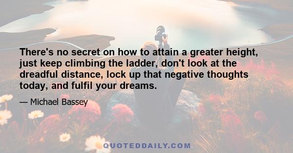 There's no secret on how to attain a greater height, just keep climbing the ladder, don't look at the dreadful distance, lock up that negative thoughts today, and fulfil your dreams.