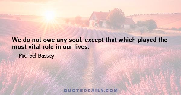 We do not owe any soul, except that which played the most vital role in our lives.