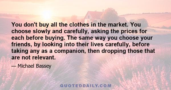 You don't buy all the clothes in the market. You choose slowly and carefully, asking the prices for each before buying. The same way you choose your friends, by looking into their lives carefully, before taking any as a 