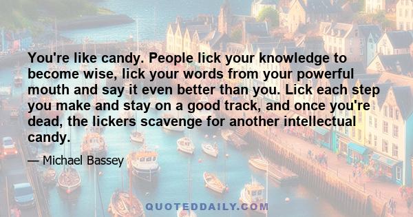 You're like candy. People lick your knowledge to become wise, lick your words from your powerful mouth and say it even better than you. Lick each step you make and stay on a good track, and once you're dead, the lickers 