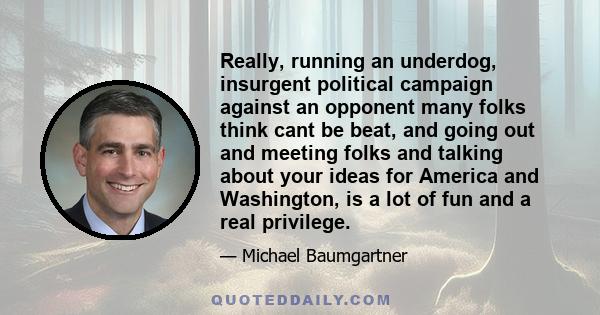 Really, running an underdog, insurgent political campaign against an opponent many folks think cant be beat, and going out and meeting folks and talking about your ideas for America and Washington, is a lot of fun and a 