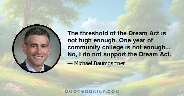 The threshold of the Dream Act is not high enough. One year of community college is not enough... No, I do not support the Dream Act.