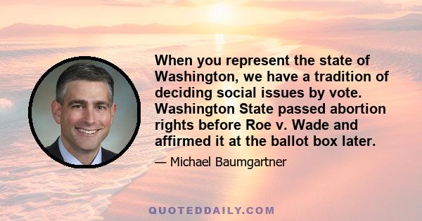 When you represent the state of Washington, we have a tradition of deciding social issues by vote. Washington State passed abortion rights before Roe v. Wade and affirmed it at the ballot box later.