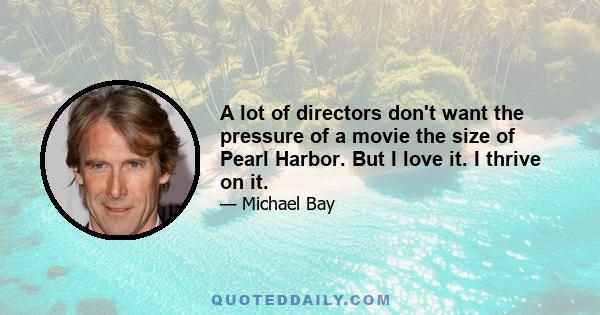 A lot of directors don't want the pressure of a movie the size of Pearl Harbor. But I love it. I thrive on it.