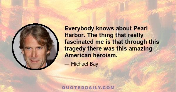 Everybody knows about Pearl Harbor. The thing that really fascinated me is that through this tragedy there was this amazing American heroism.