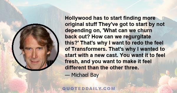 Hollywood has to start finding more original stuff They've got to start by not depending on, 'What can we churn back out? How can we regurgitate this?' That's why I want to redo the feel of Transformers. That's why I