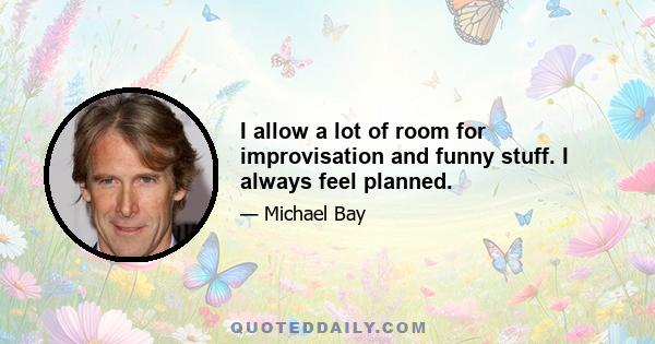 I allow a lot of room for improvisation and funny stuff. I always feel planned.