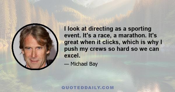 I look at directing as a sporting event. It's a race, a marathon. It's great when it clicks, which is why I push my crews so hard so we can excel.