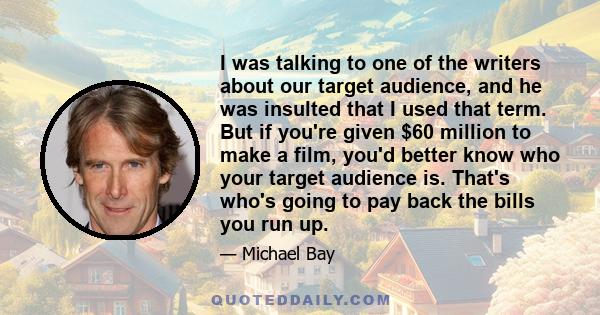 I was talking to one of the writers about our target audience, and he was insulted that I used that term. But if you're given $60 million to make a film, you'd better know who your target audience is. That's who's going 