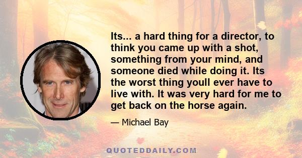 Its... a hard thing for a director, to think you came up with a shot, something from your mind, and someone died while doing it. Its the worst thing youll ever have to live with. It was very hard for me to get back on