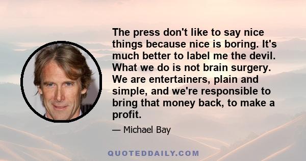 The press don't like to say nice things because nice is boring. It's much better to label me the devil. What we do is not brain surgery. We are entertainers, plain and simple, and we're responsible to bring that money